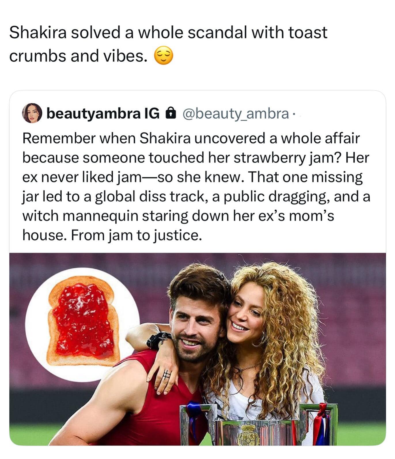 Shakira solved a whole scandal with toast crumbs and vibes. beautyambra IG @ @beauty_ambra • Remember when Shakira uncovered a whole affair because someone touched her strawberry jam? Her ex never liked jam—so she knew. That one missing jar led to a global diss track, a public dragging, and a witch mannequin staring down her ex's mom's house. From jam to justice.