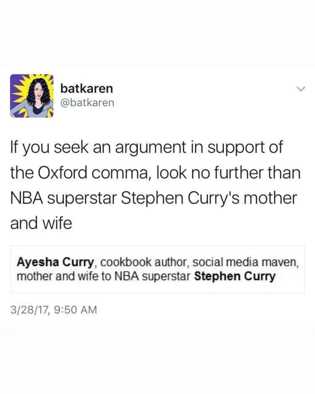 batkaren @batkaren If you seek an argument in support of the Oxford comma, look no further than NBA superstar Stephen Curry's mother and wife Ayesha Curry, cookbook author, social media maven, mother and wife to NBA superstar Stephen Curry 3/28/17, 9:50 AM