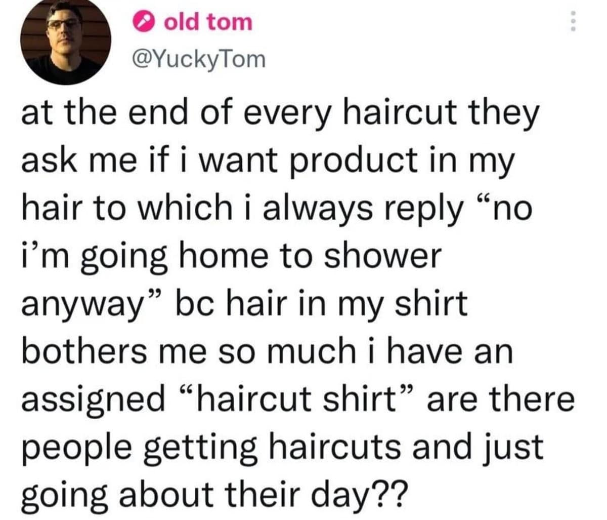 © old tom @YuckyTom at the end of every haircut they ask me if i want product in my hair to which i always reply "no i'm going home to shower anyway" be hair in my shirt bothers me so much i have an assigned "haircut shirt" are there people getting haircuts and just going about their day??