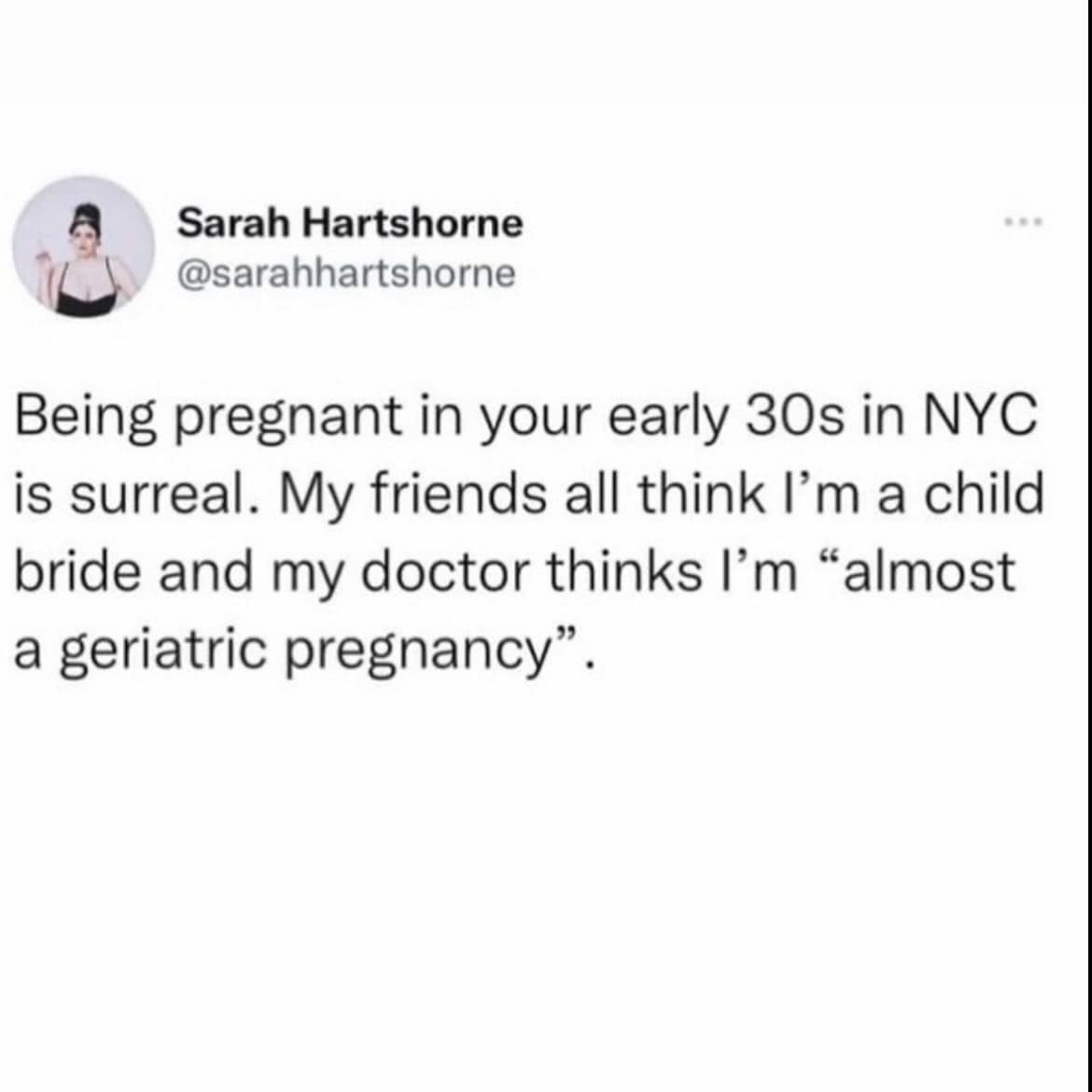 Sarah Hartshorne @sarahhartshorne Being pregnant in your early 30s in NYC is surreal. My friends all think I'm a child bride and my doctor thinks I'm "almost a geriatric pregnancy".