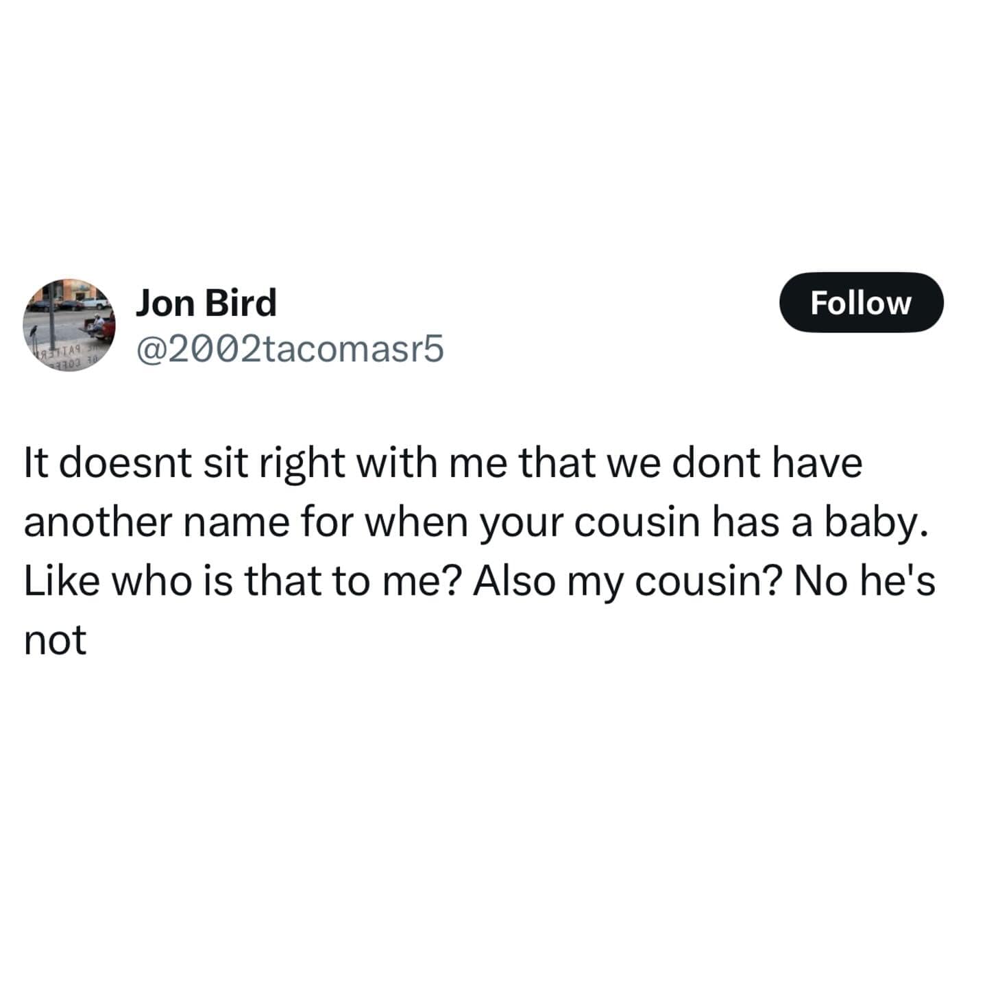 Jon Bird @2002tacomasr5 Follow It doesnt sit right with me that we dont have another name for when your cousin has a baby. Like who is that to me? Also my cousin? No he's not