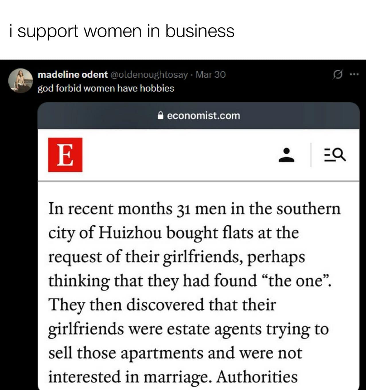 i support women in business madeline odent @oldenoughtosay - Mar 30 god forbid women have hobbies • economist.com 9 ... E EQ In recent months 31 men in the southern city of Huizhou bought flats at the request of their girlfriends, perhaps thinking that they had found "the one". They then discovered that their girlfriends were estate agents trying to sell those apartments and were not interested in marriage. Authorities