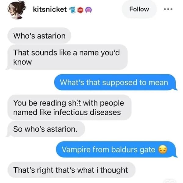 kitsnicket Follow Who's astarion That sounds like a name you'd know What's that supposed to mean You be reading shit with people named like infectious diseases So who's astarion. Vampire from baldurs gate That's right that's what i thought