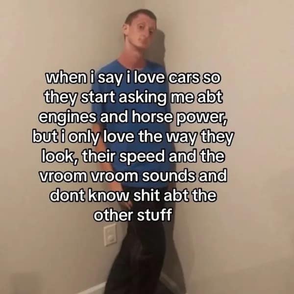when i say i love cars so they start asking me abt engines and horse power, but i only love the way they look, their speed and the vroom vroom sounds and dont know shit abt the other stuff