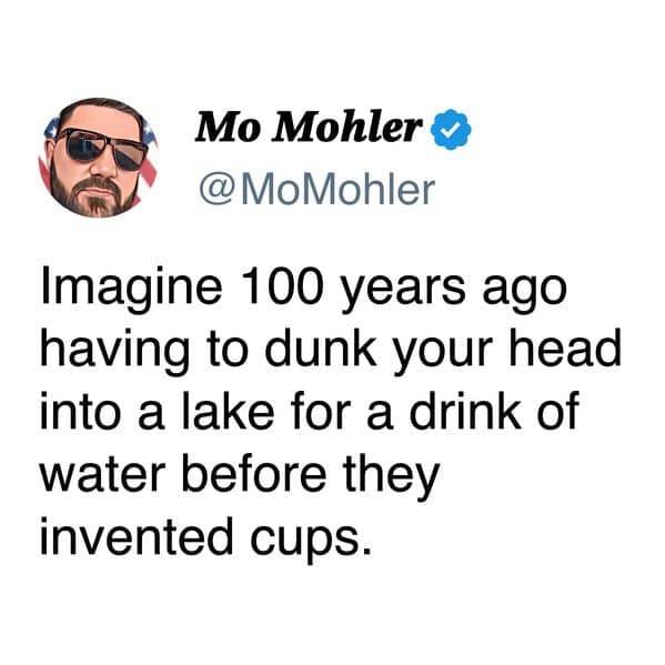Mo Mohler © @MoMohler Imagine 100 years ago having to dunk your head into a lake for a drink of water before they invented cups.