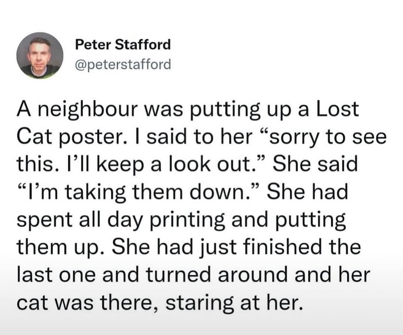 Peter Stafford @peterstafford A neighbour was putting up a Lost Cat poster. I said to her "sorry to see this. I'll keep a look out." She said "I'm taking them down." She had spent all day printing and putting them up. She had just finished the last one and turned around and her cat was there, staring at her.