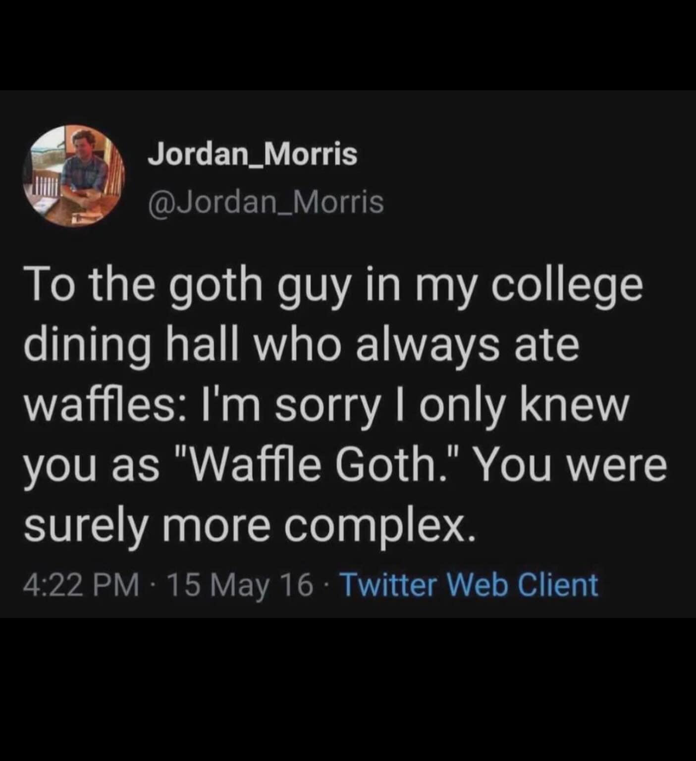 Jordan_Morris @Jordan_Morris To the goth guy in my college dining hall who always ate waffles: I'm sorry I only knew you as "Waffle Goth." You were surely more complex. 4:22 PM • 15 May 16 • Twitter Web Client