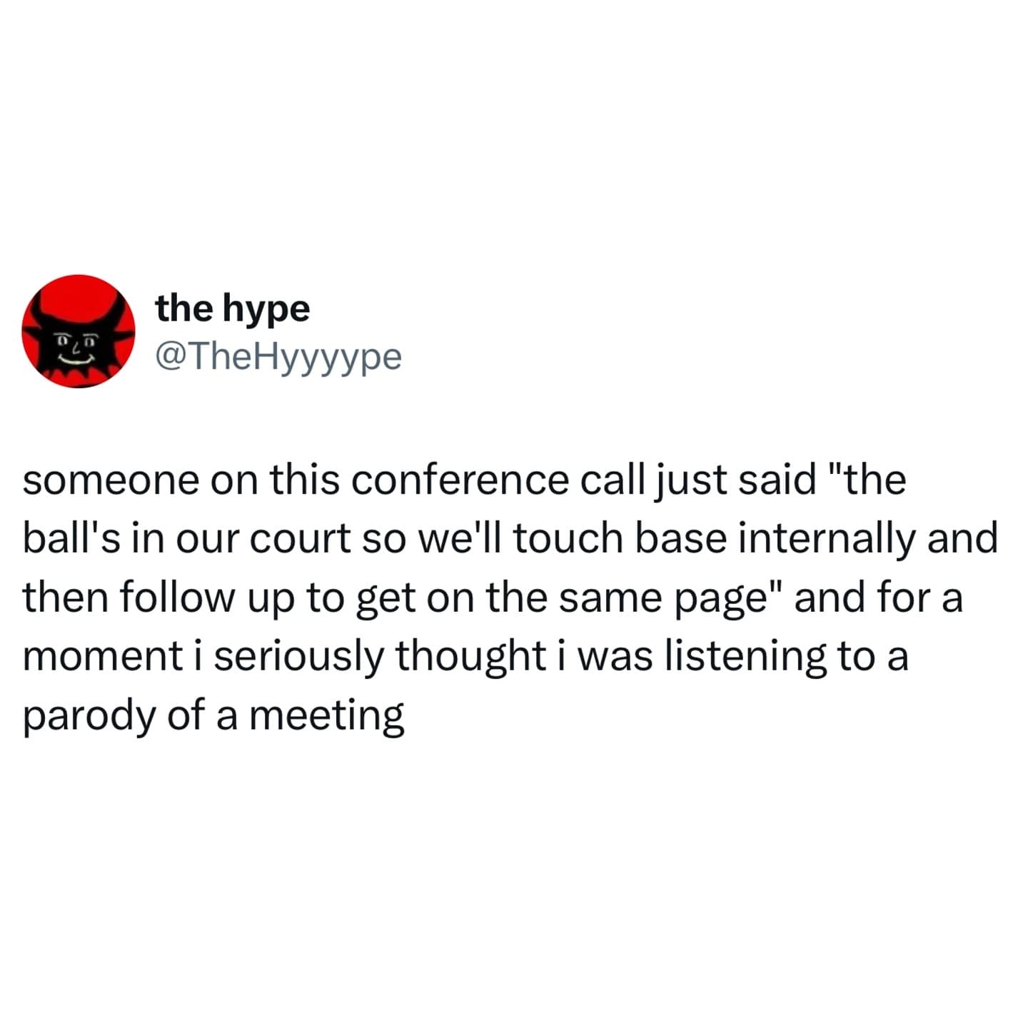 D the hype @TheHyyyype someone on this conference call just said "the ball's in our court so we'll touch base internally and then follow up to get on the same page" and for a moment i seriously thought i was listening to a parody of a meeting