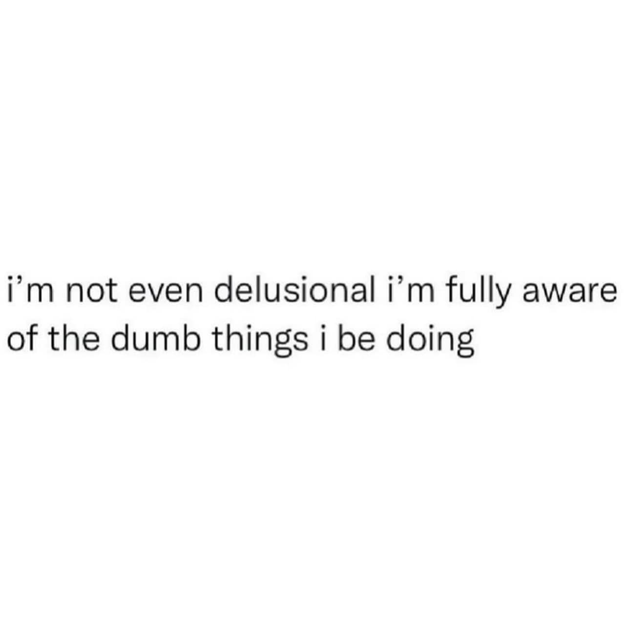i'm not even delusional i'm fully aware of the dumb things i be doing