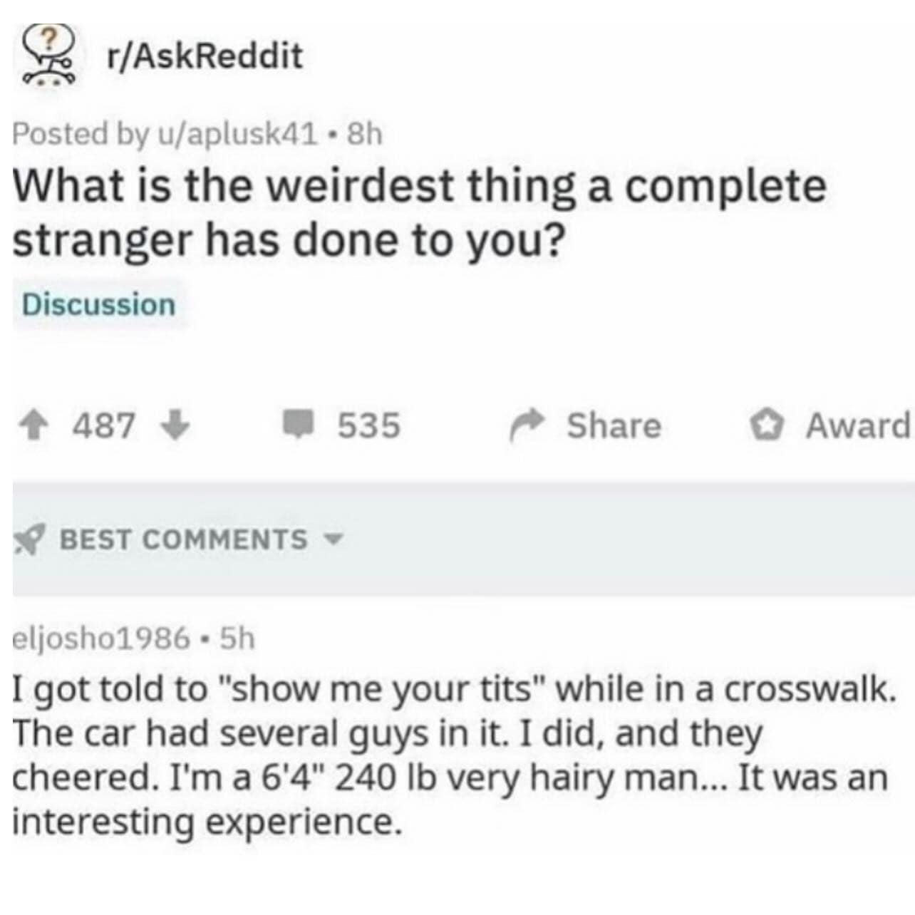 r/AskReddit Posted by u/aplusk41 • 8h What is the weirdest thing a complete stranger has done to you? Discussion ^ 487 1 535 Share • Award • BEST COMMENTS eliosho1986 - 5h I got told to "show me your tits" while in a crosswalk. The car had several guys in it. I did, and they cheered. I'm a 6'4" 240 lb very hairy man... It was an interesting experience.