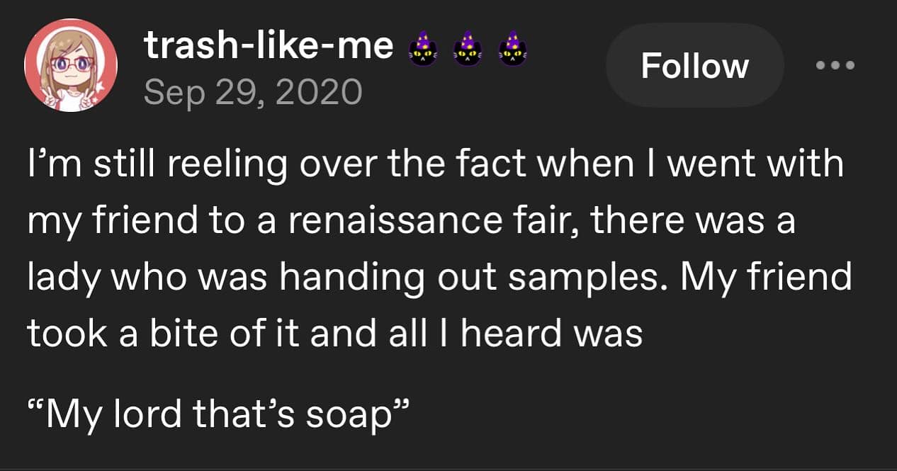 trash-like-mess6 Follow Sep 29, 2020 I'm still reeling over the fact when I went with my friend to a renaissance fair, there was a lady who was handing out samples. My friend took a bite of it and all I heard was "My lord that's soap"