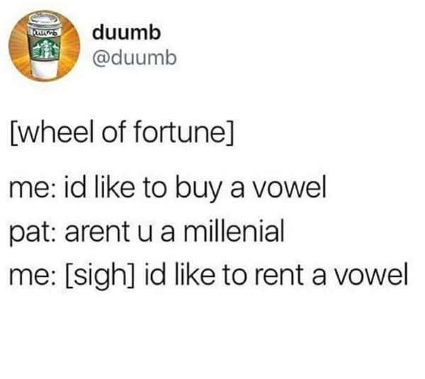 [wheel of fortune] me: id like to buy a vowel pat: arent u a millenial me: [sigh] id like to rent a vowel