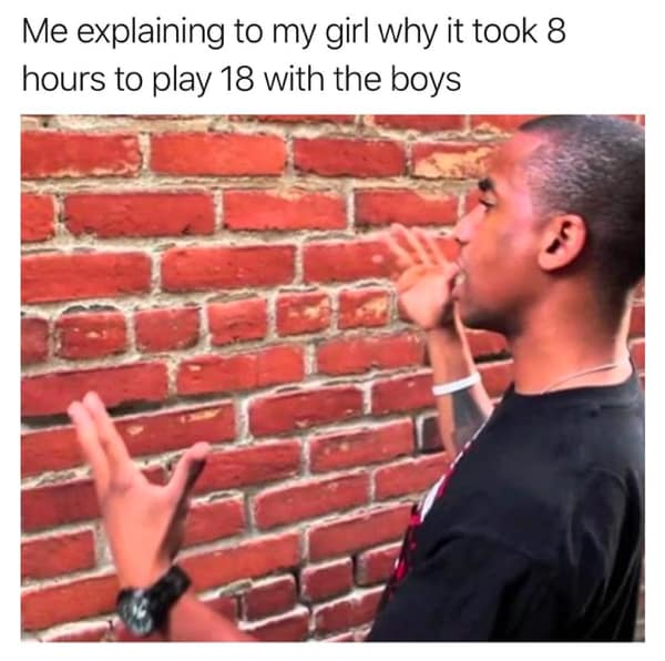 Me explaining to my girl why it took 8 hours to play 18 with the boys