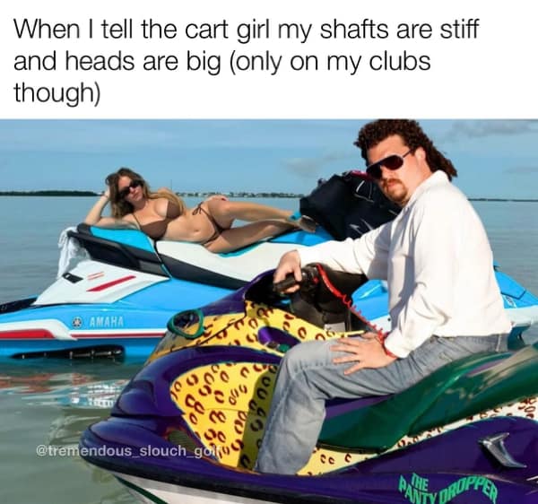 When I tell the cart girl my shafts are stiff and heads are big (only on my clubs though)