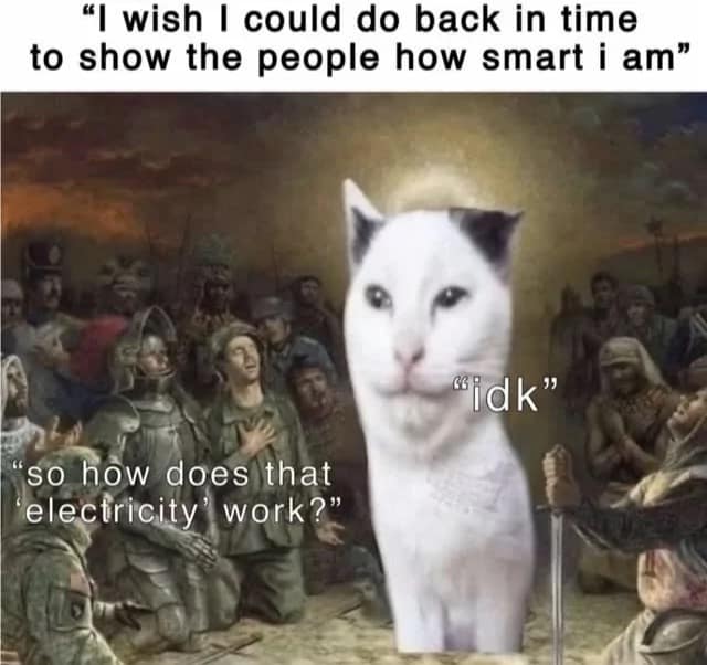 "I wish I could do back in time to show the people how smart i am" "idk" "so how does that electricity' work?"