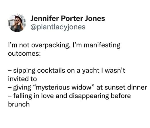 I'm not overpacking, I'm manifesting outcomes: - sipping cocktails on a yacht I wasn't invited to - giving "mysterious widow" at sunset dinner - falling in love and disappearing before brunch