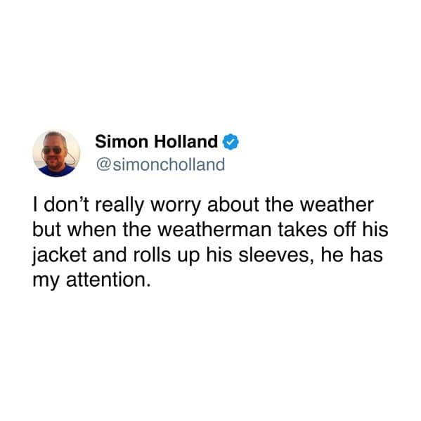 I don't really worry about the weather but when the weatherman takes off his jacket and rolls up his sleeves, he has my attention.