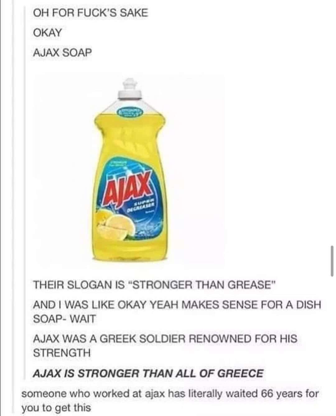 THEIR SLOGAN IS "STRONGER THAN GREASE" AND I WAS LIKE OKAY YEAH MAKES SENSE FOR A DISH SOAP- WAIT