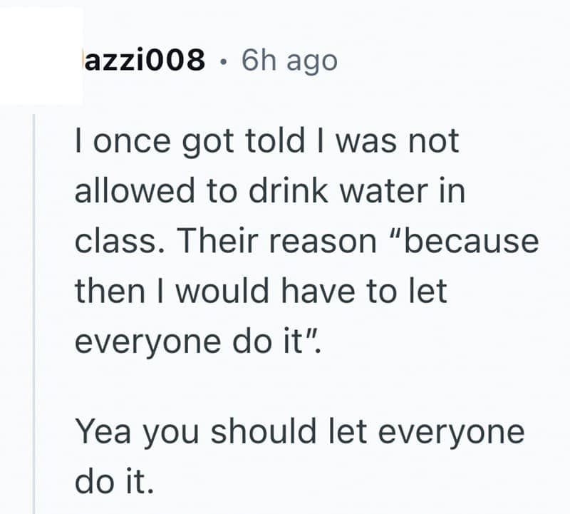 I once got told I was not allowed to drink water in class. Their reason "because then I would have to let everyone do it". Yea you should let everyone do it.