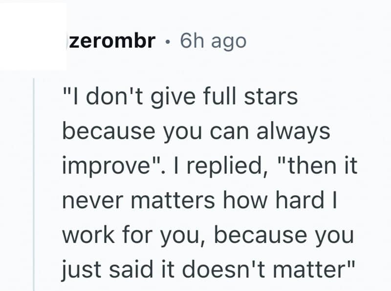 "I don't give full stars because you can always improve". I replied, "then it never matters how hard I work for you, because you just said it doesn't matter"