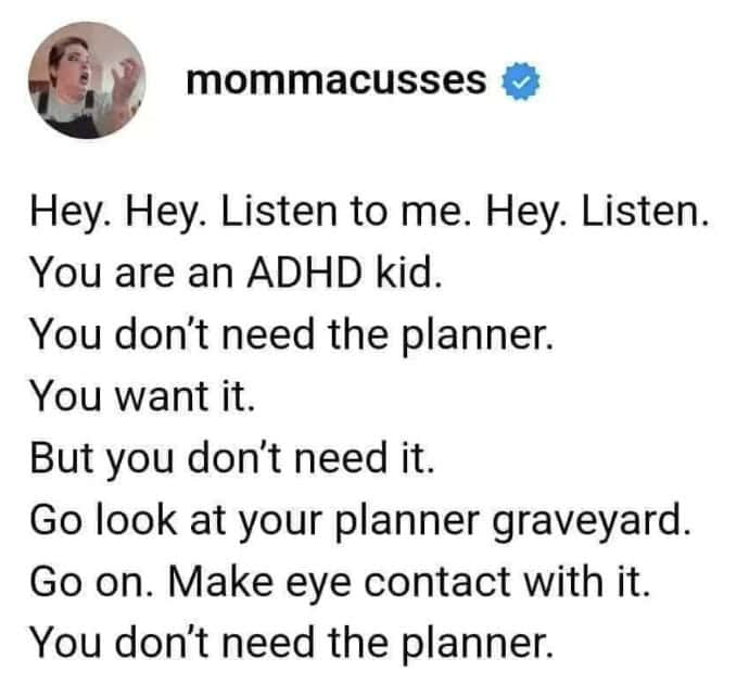 Hey. Hey. Listen to me. Hey. Listen. You are an ADHD kid. You don't need the planner. You want it. But you don't need it. Go look at your planner graveyard. Go on. Make eye contact with it. You don't need the planner.