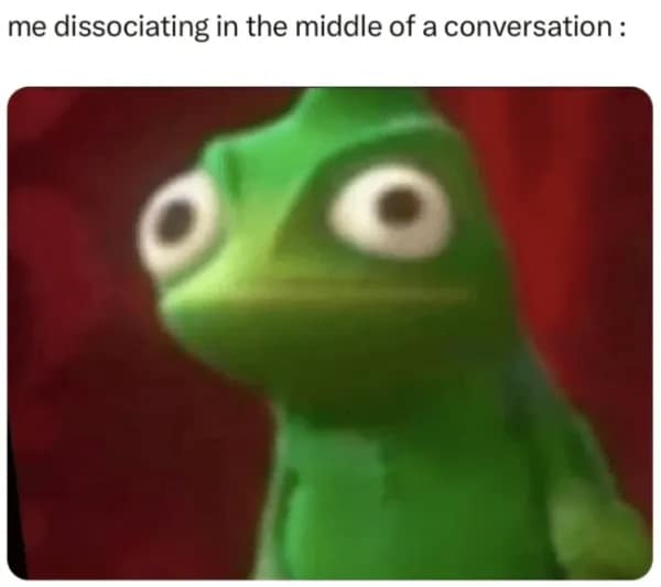 me dissociating in the middle of a conversation: