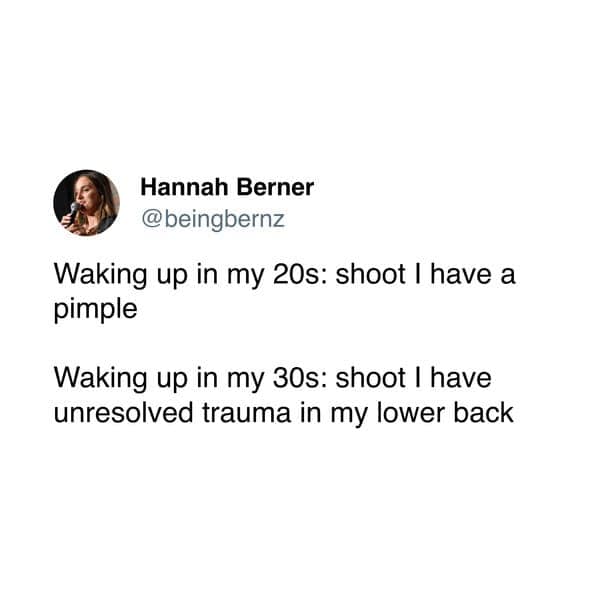 Waking up in my 20s: shoot I have a pimple Waking up in my 30s: shoot I have unresolved trauma in my lower back