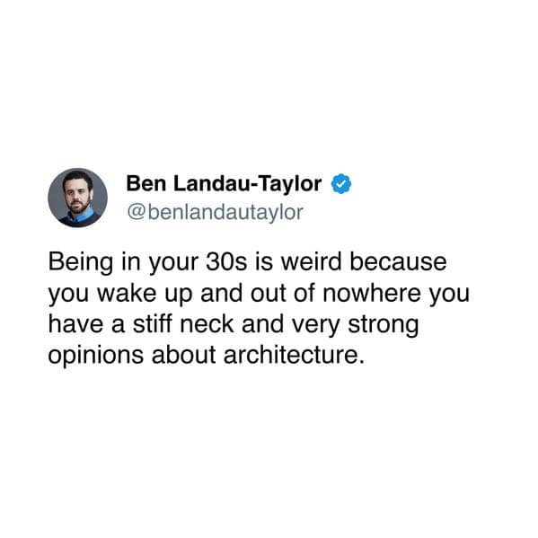 Being in your 30s is weird because you wake up and out of nowhere you have a stiff neck and very strong opinions about architecture.