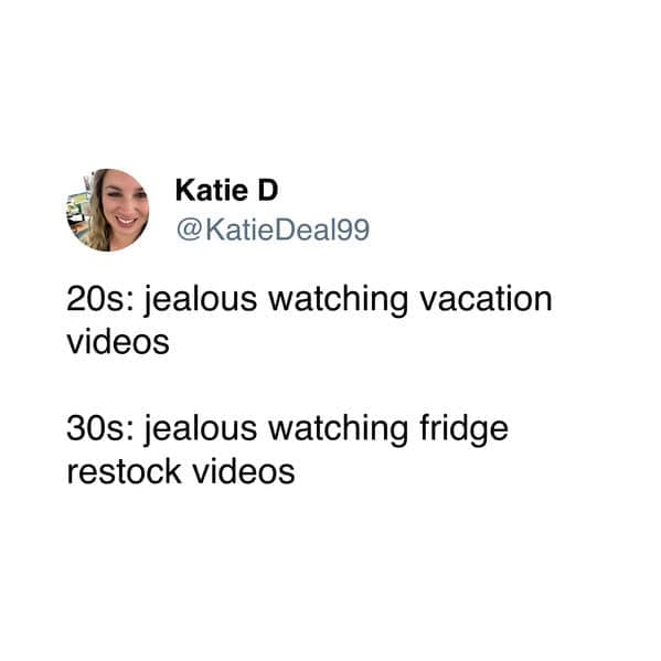 20s: jealous watching vacation videos 30s: jealous watching fridge restock videos