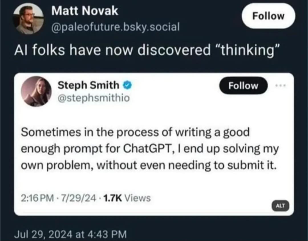Matt Novak Follow @paleofuture.bsky.social Al folks have now discovered "thinking" Steph Smith © @stephsmithio Follow Sometimes in the process of writing a good enough prompt for ChatGPT, I end up solving my own problem, without even needing to submit it. 2:16 PM • 7/29/24 • 1.7K Views ALT Jul 29, 2024 at 4:43 PM