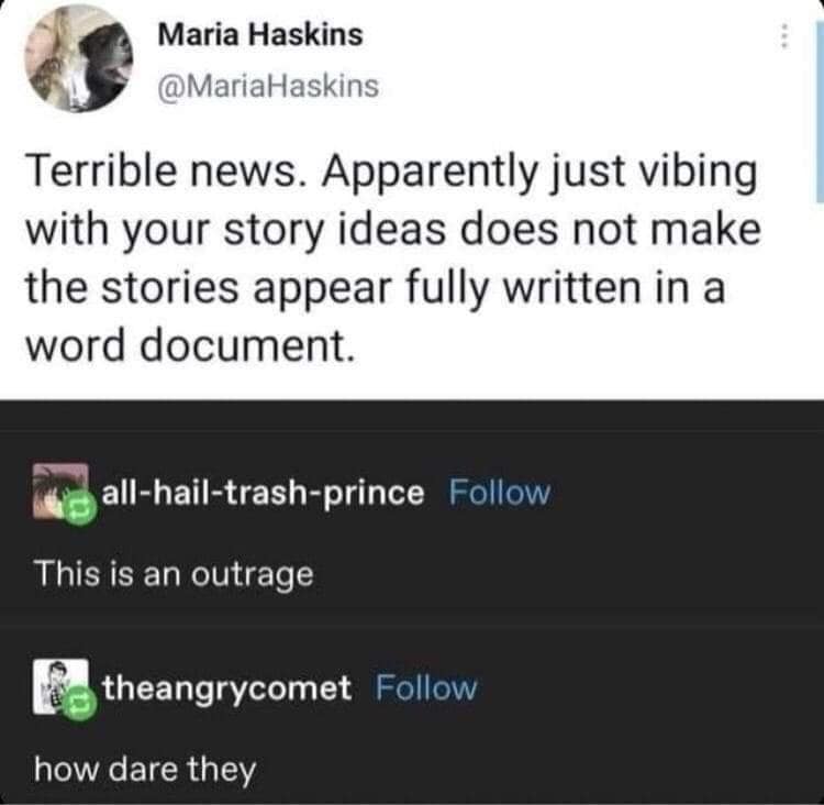 Maria Haskins @MariaHaskins Terrible news. Apparently just vibing with your story ideas does not make the stories appear fully written in a word document. all-hail-trash-prince Follow This is an outrage theangrycomet Follow how dare they