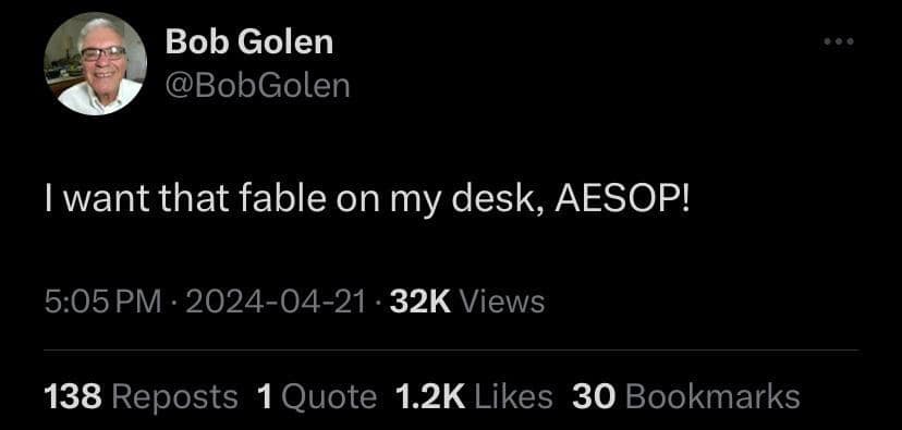 Bob Golen @BobGolen I want that fable on my desk, AESOP! 5:05 PM • 2024-04-21 • 32K Views 138 Reposts 1 Quote 1.2K Likes 30 Bookmarks