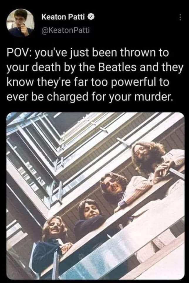 Keaton Patti O @KeatonPatti POV: you've just been thrown to your death by the Beatles and they know they're far too powerful to ever be charged for your murder. BLIL AS