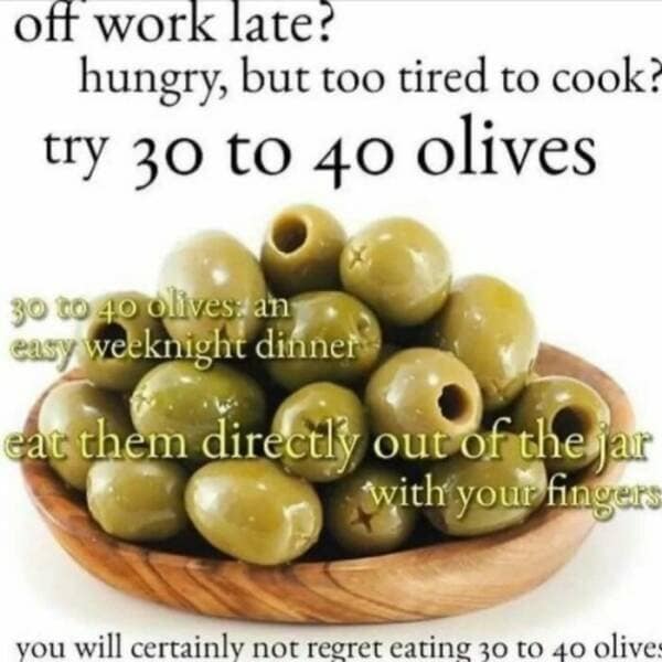 off work late? hungry, but too tired to cook? try 30 to 40 olives 3o t0 40 olives. an easy weeknight dinner eat them directly out of the jar with your fingers you will certainly not regret eating 30 to 40 olive