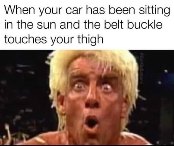 When your car has been sitting in the sun and the belt buckle touches your thigh