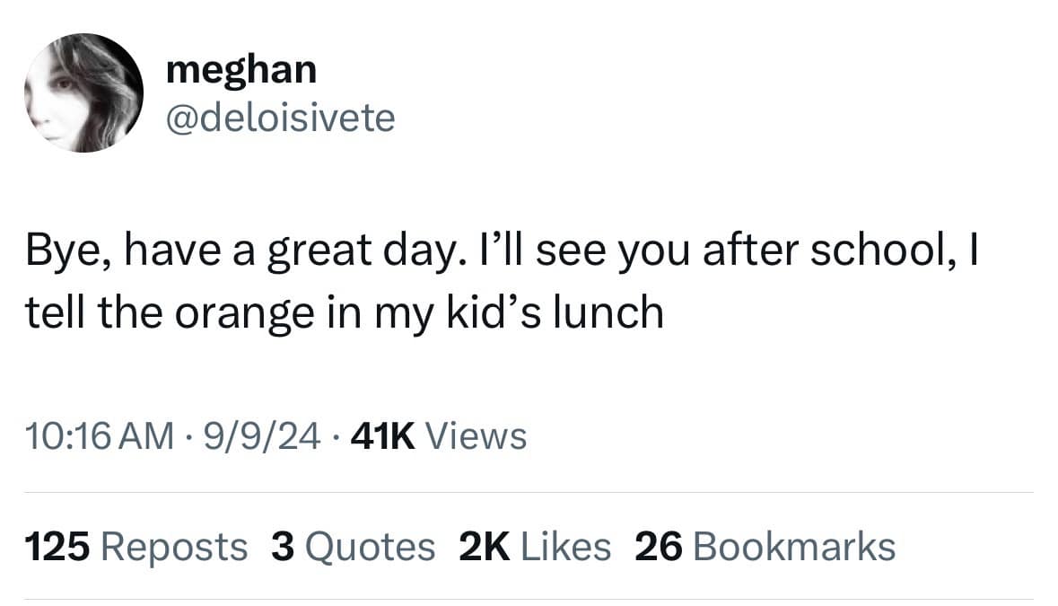 meghan @deloisivete Bye, have a great day. I'll see you after school, I tell the orange in my kid's lunch 10:16 AM • 9/9/24 • 41K Views 125 Reposts 3 Quotes 2K Likes 26 Bookmarks