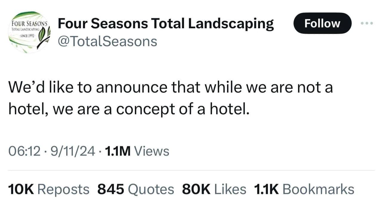 FOUR SEASONS Four Seasons Total Landscaping @TotalSeasons Follow We'd like to announce that while we are not a hotel, we are a concept of a hotel. 06:12 • 9/11/24 • 1.1M Views 10K Reposts 845 Quotes 80K Likes 1.1K Bookmarks