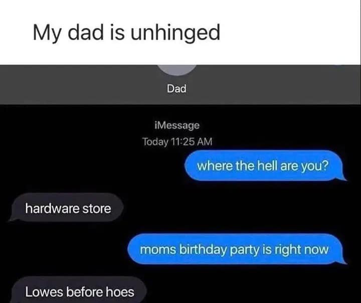 My dad is unhinged Dad iMessage Today 11:25 AM where the hell are you? hardware store moms birthday party is right now Lowes before hoes