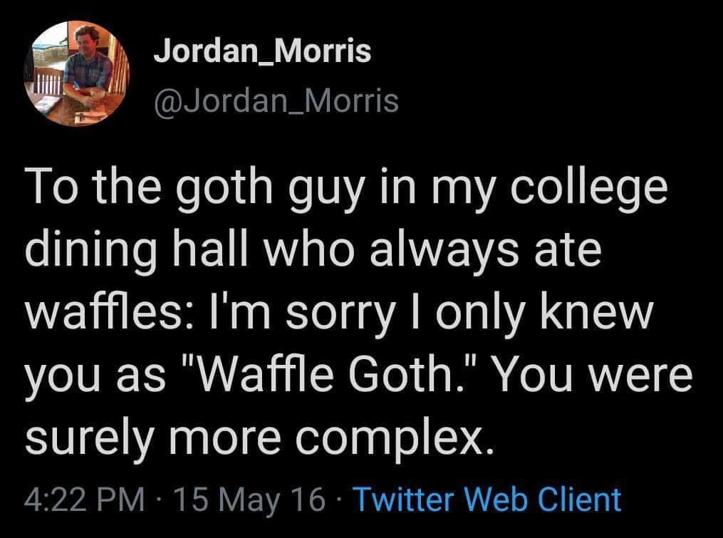 Jordan_Morris @Jordan_Morris To the goth guy in my college dining hall who always ate waffles: I'm sorry I only knew you as "Waffle Goth." You were surely more complex. 4:22 PM • 15 May 16 • Twitter Web Client