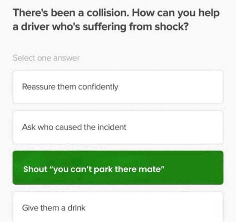 There's been a collision. How can you help a driver who's suffering from shock? Select one answer Reassure them confidently Ask who caused the incident Shout "you can't park there mate" Give them a drink