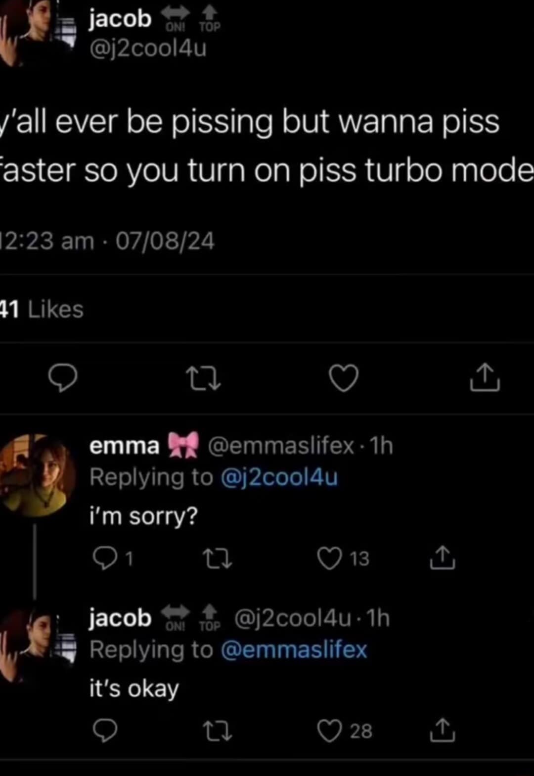 jacob ON! TOP @j2cool4u l'all ever be pissing but wanna piss aster so you turn on piss turbo mode 12:23 am • 07/08/24 41 Likes 企 emma @emmaslifex • 1h Replying to @j2cool4u i'm sorry? 1 13 jacob ↑ ON! TOP @j2cool4u • 1h Replying to @emmaslifex it's okay 28 L