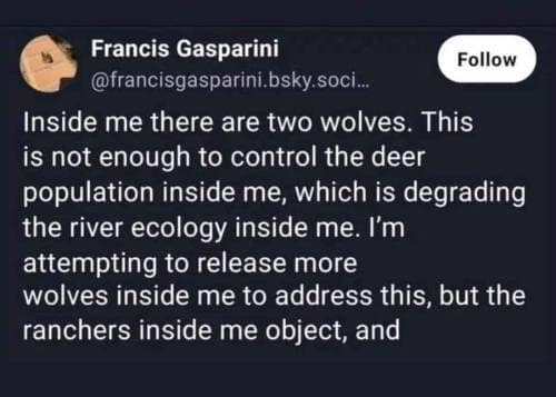 Francis Gasparini Follow @francisgasparini.bsky.soci.. Inside me there are two wolves. This is not enough to control the deer population inside me, which is degrading the river ecology inside me. I'm attempting to release more wolves inside me to address this, but the ranchers inside me object, and