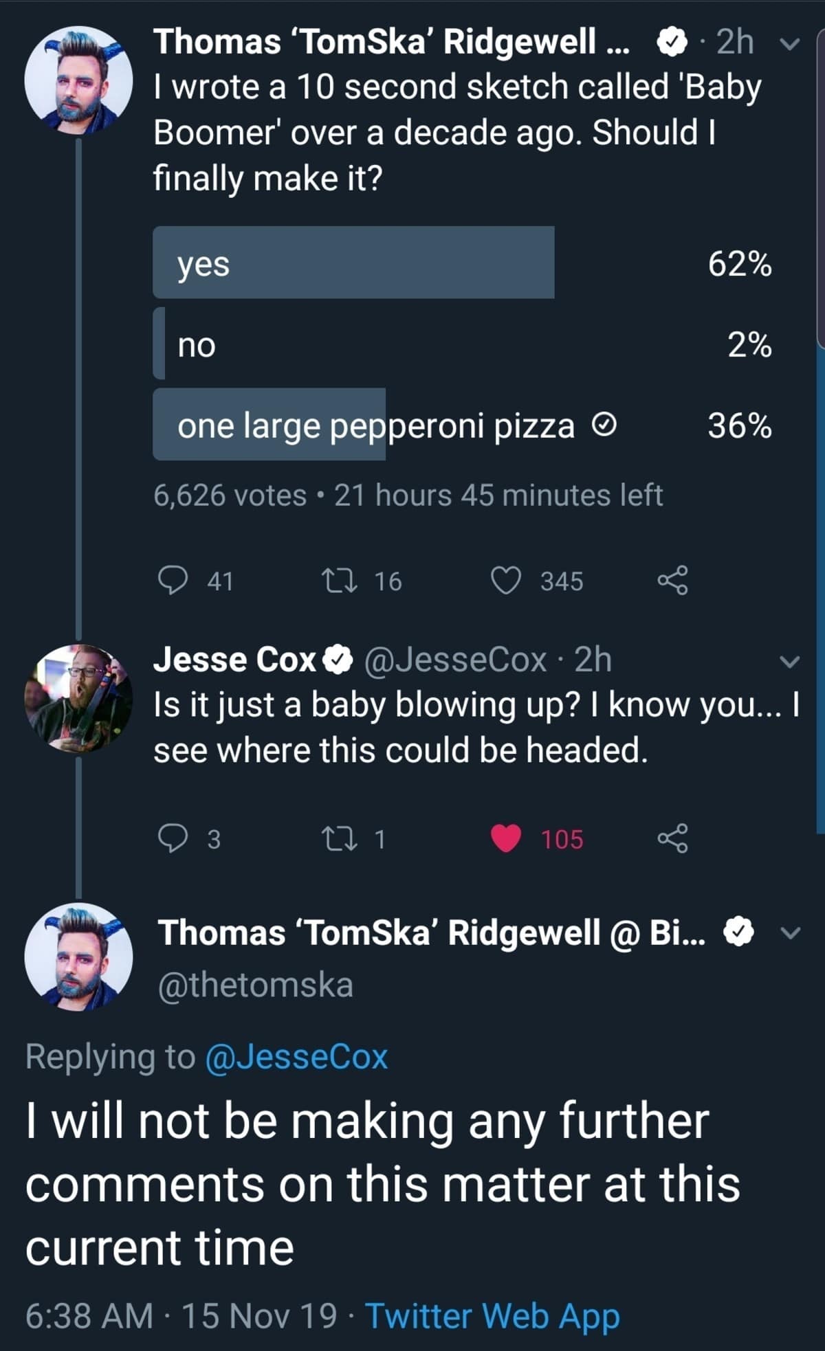 Thomas 'TomSka' Ridgewell ... Y2h v I wrote a 10 second sketch called 'Baby Boomer' over a decade ago. Should I finally make it? yes 62% no 2% one large pepperoni pizza O 36% 6,626 votes • 21 hours 45 minutes left 41 27 16 345 Jesse Cox o @JesseCox • 2h Is it just a baby blowing up? I know you... I see where this could be headed. 3 C 1 105 Thomas 'TomSka' Ridgewell @ Bi... « @thetomska Replying to @JesseCox I will not be making any further comments on this matter at this current time 6:38 AM • 15 Nov 19 • Twitter Web App