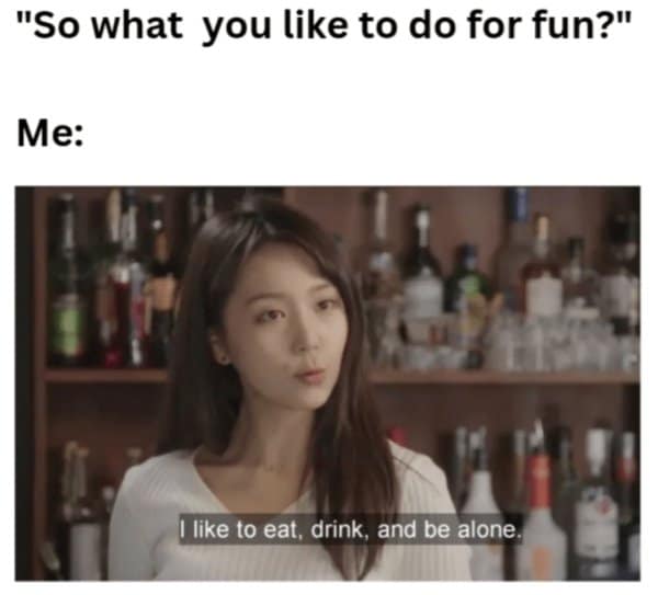 "So what you like to do for fun?" Me: I like to eat, drink, and be alone.