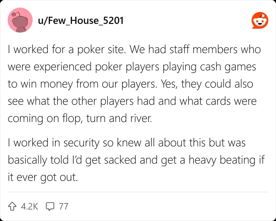 I worked for a poker site. We had staff members who were experienced poker players playing cash games to win money from our players. Yes, they could also see what the other players had and what cards were coming on flop, turn and river. I worked in security so knew all about this but was basically told l'd get sacked and get a heavy beating if it ever got out.