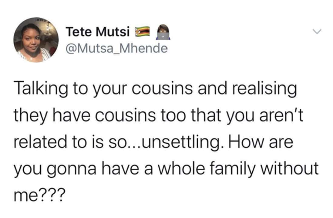 Talking to your cousins and realising they have cousins too that you aren't related to is so...unsettling. How are you gonna have a whole family without me???