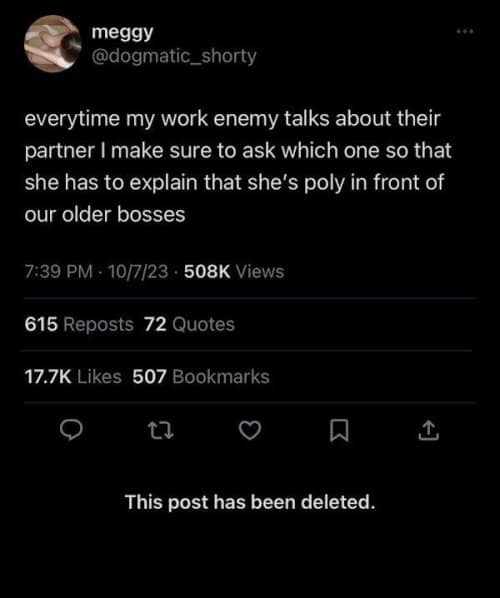 everytime my work enemy talks about their partner I make sure to ask which one so that she has to explain that she's poly in front of our older bosses