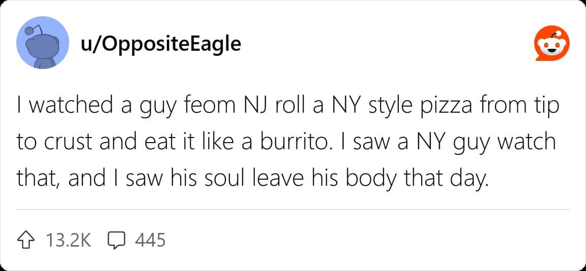 I watched a guy feom NJ roll a NY style pizza from tip to crust and eat it like a burrito. I saw a NY guy watch that, and I saw his soul leave his body that day.