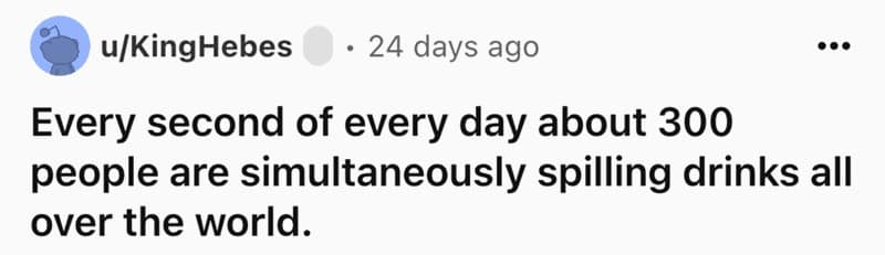 Every second of every day about 300 people are simultaneously spilling drinks all over the world.