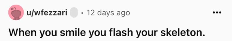 When you smile you flash your skeleton.